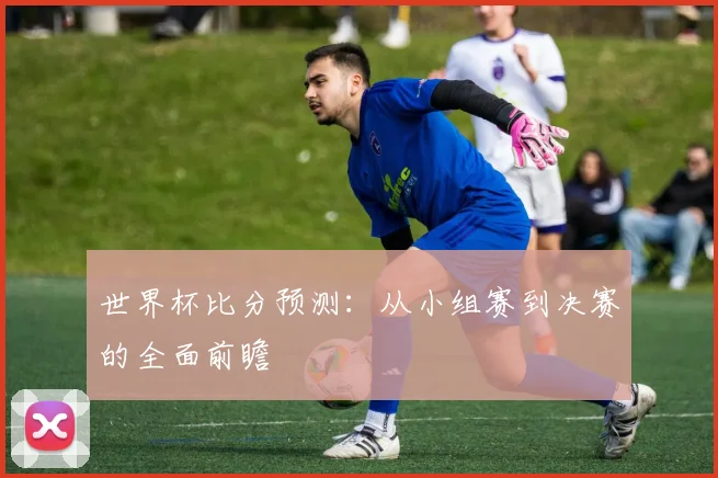 世界杯比分预测：从小组赛到决赛的全面前瞻