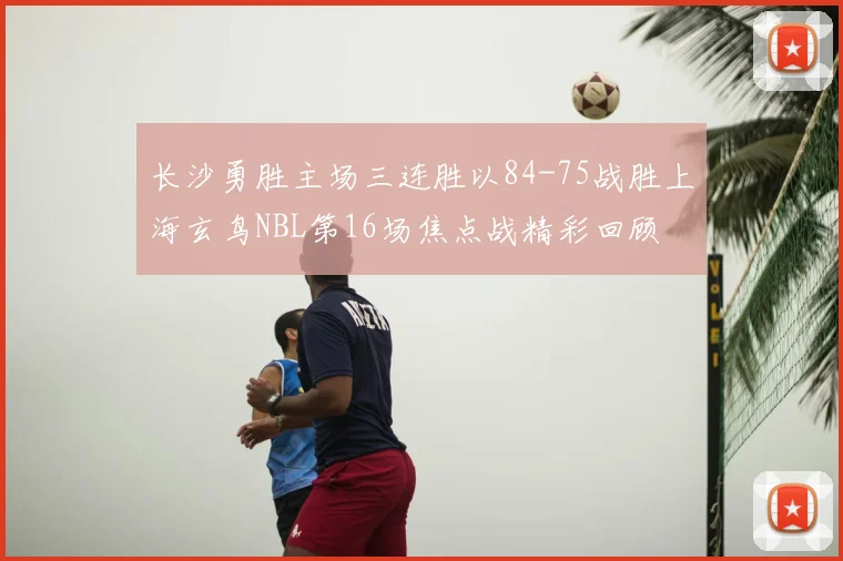 长沙勇胜主场三连胜以84-75战胜上海玄鸟NBL第16场焦点战精彩回顾
