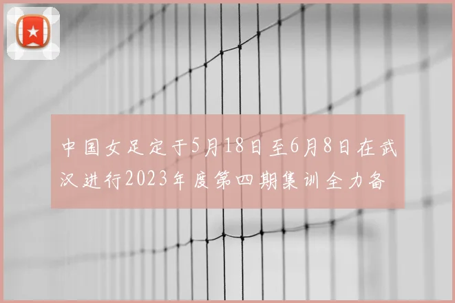 中国女足定于5月18日至6月8日在武汉进行2023年度第四期集训全力备战国际赛事