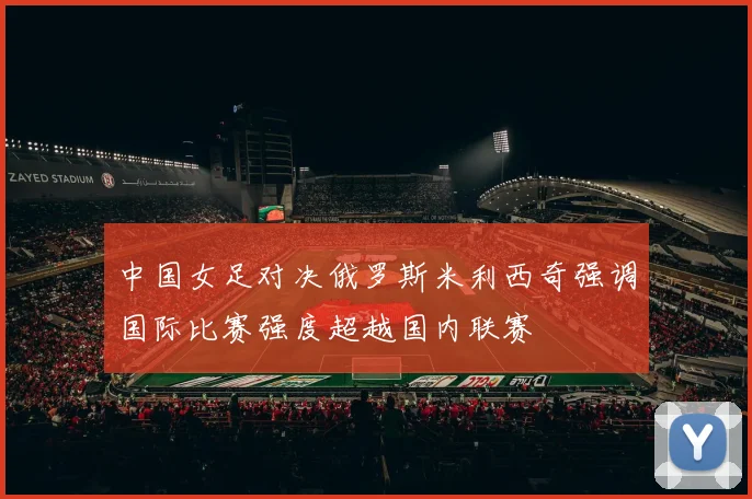 中国女足对决俄罗斯米利西奇强调国际比赛强度超越国内联赛