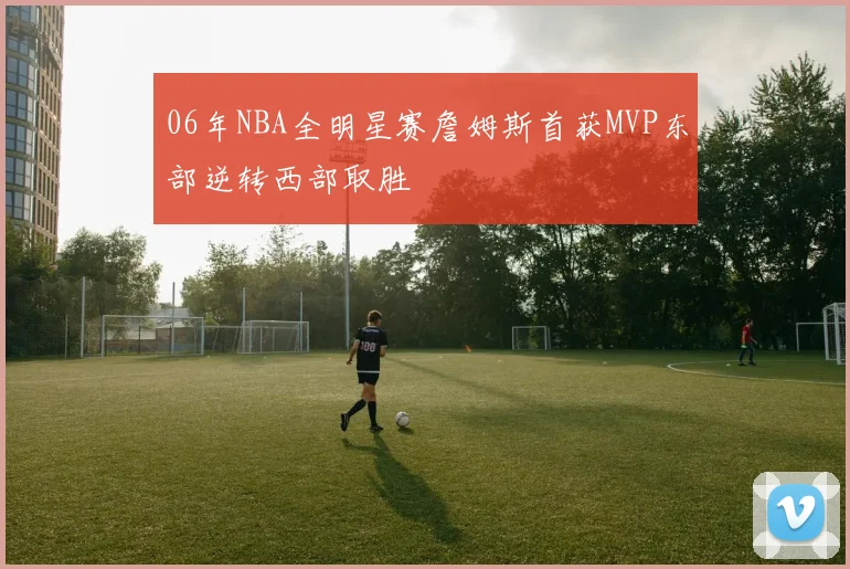 06年NBA全明星赛詹姆斯首获MVP东部逆转西部取胜
