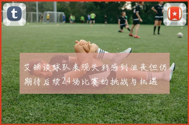艾顿谈球队表现失利感到沮丧但仍期待后续24场比赛的挑战与机遇