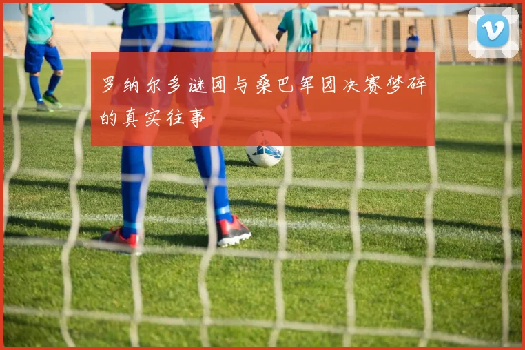 罗纳尔多谜团与桑巴军团决赛梦碎的真实往事