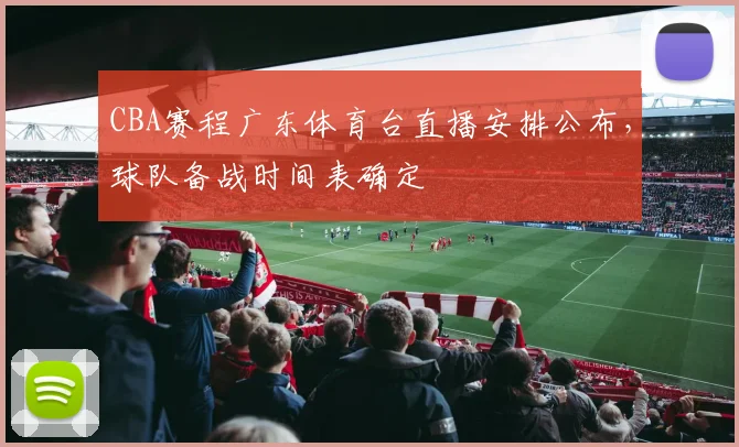 CBA赛程广东体育台直播安排公布，球队备战时间表确定