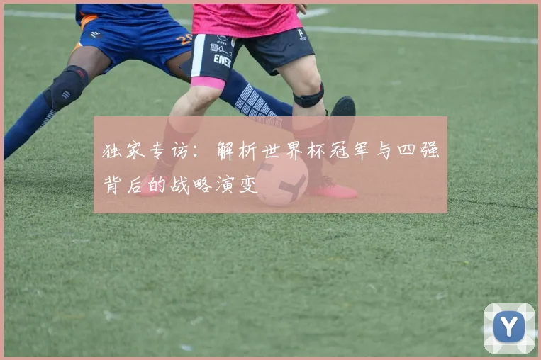 独家专访：解析世界杯冠军与四强背后的战略演变