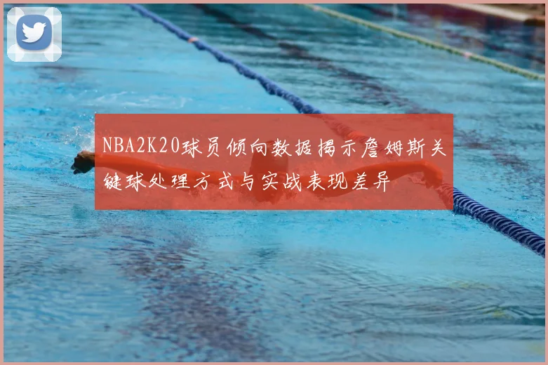 NBA2K20球员倾向数据揭示詹姆斯关键球处理方式与实战表现差异