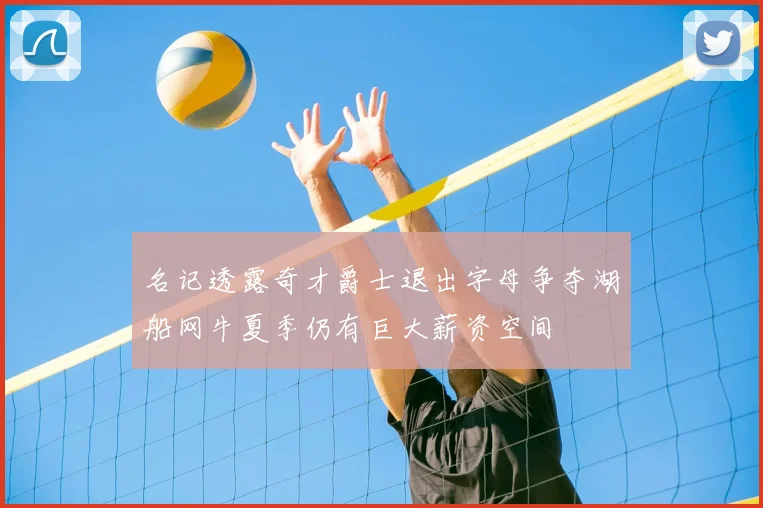 名记透露奇才爵士退出字母争夺湖船网牛夏季仍有巨大薪资空间