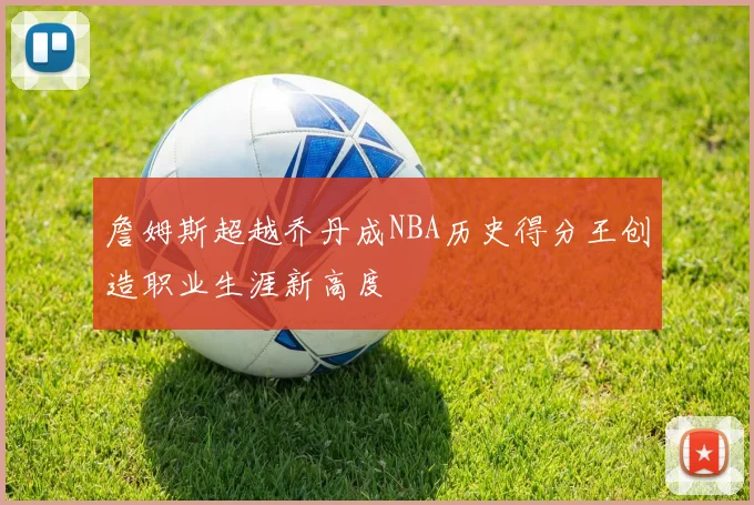 詹姆斯超越乔丹成NBA历史得分王创造职业生涯新高度