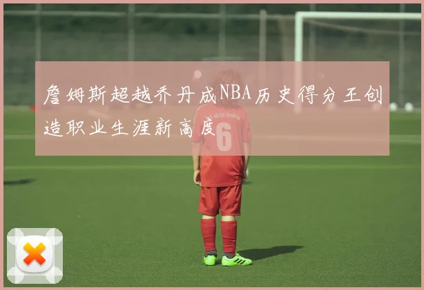 詹姆斯超越乔丹成NBA历史得分王创造职业生涯新高度