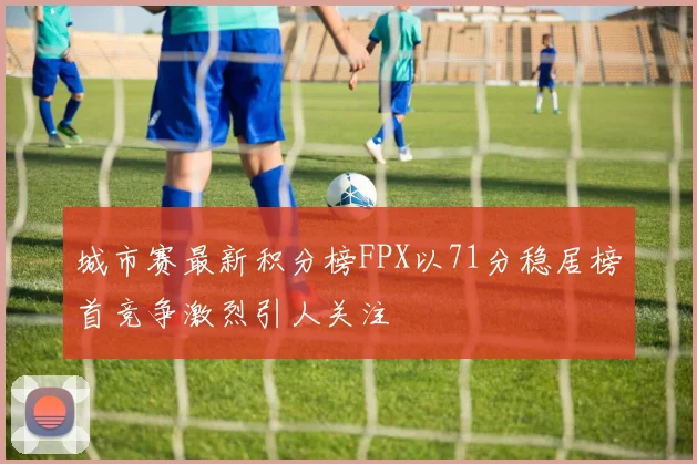 城市赛最新积分榜FPX以71分稳居榜首竞争激烈引人关注