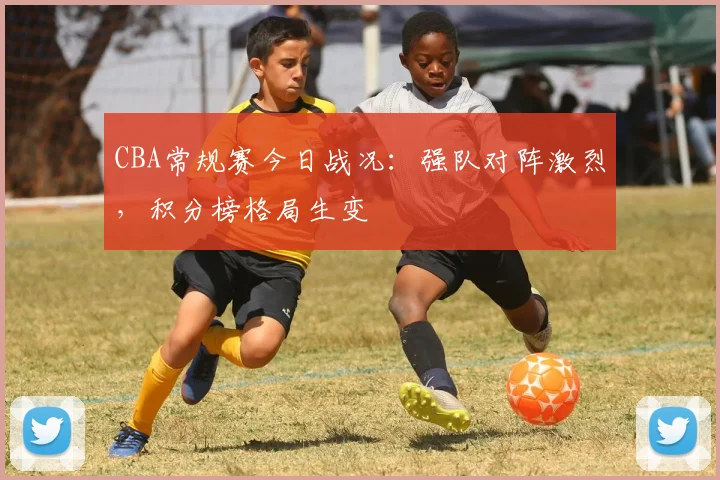 CBA常规赛今日战况：强队对阵激烈，积分榜格局生变
