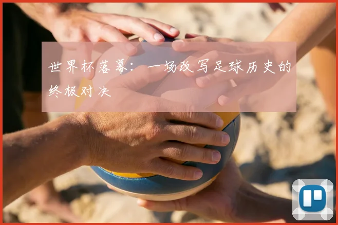 世界杯落幕：一场改写足球历史的终极对决