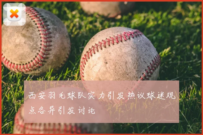 西安羽毛球队实力引发热议球迷观点各异引发讨论