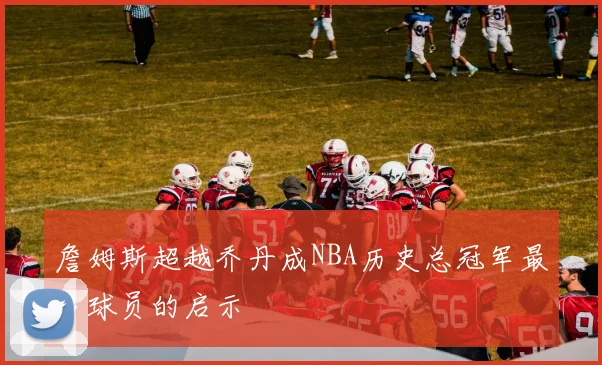 詹姆斯超越乔丹成NBA历史总冠军最多球员的启示