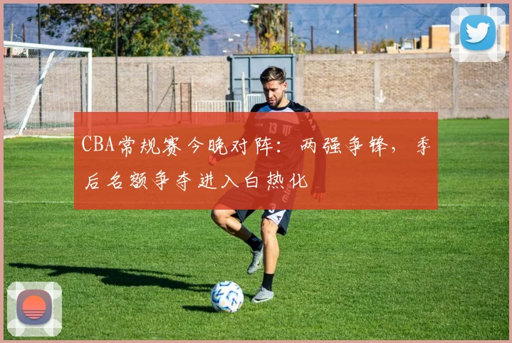 CBA常规赛今晚对阵：两强争锋，季后名额争夺进入白热化