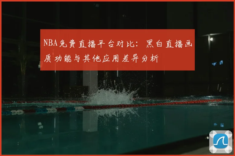 NBA免费直播平台对比:黑白直播画质功能与其他应用差异分析