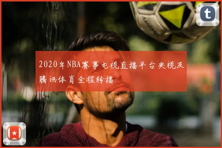 2020年NBA赛事电视直播平台央视及腾讯体育全程转播
