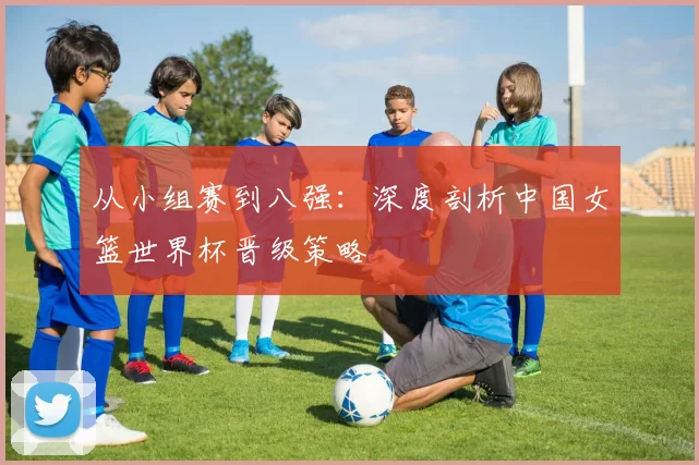 从小组赛到八强：深度剖析中国女篮世界杯晋级策略