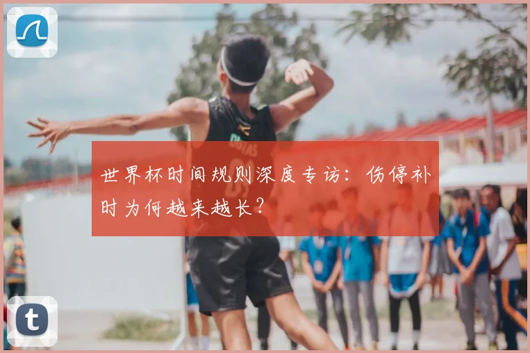世界杯时间规则深度专访：伤停补时为何越来越长？