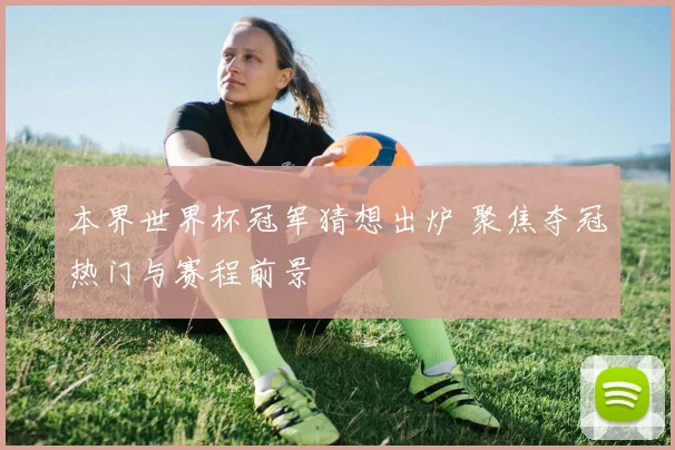 本界世界杯冠军猜想出炉 聚焦夺冠热门与赛程前景