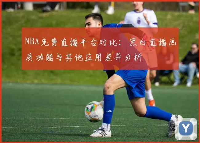 NBA免费直播平台对比:黑白直播画质功能与其他应用差异分析