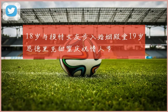 18岁与模特女友步入婚姻殿堂19岁恩德里克甜蜜庆祝情人节