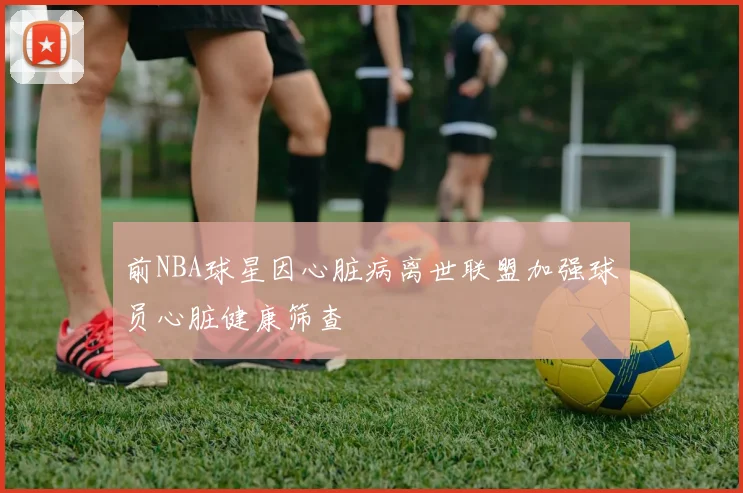 前NBA球星因心脏病离世联盟加强球员心脏健康筛查